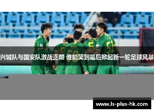 兴城队与国安队激战正酣 谁能笑到最后掀起新一轮足球风暴