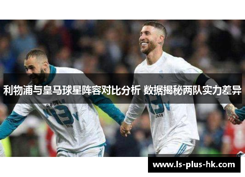 利物浦与皇马球星阵容对比分析 数据揭秘两队实力差异