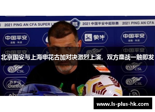北京国安与上海申花古加对决激烈上演，双方鏖战一触即发