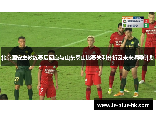 北京国安主教练赛后回应与山东泰山比赛失利分析及未来调整计划