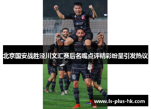 北京国安战胜泾川文汇赛后名嘴点评精彩纷呈引发热议